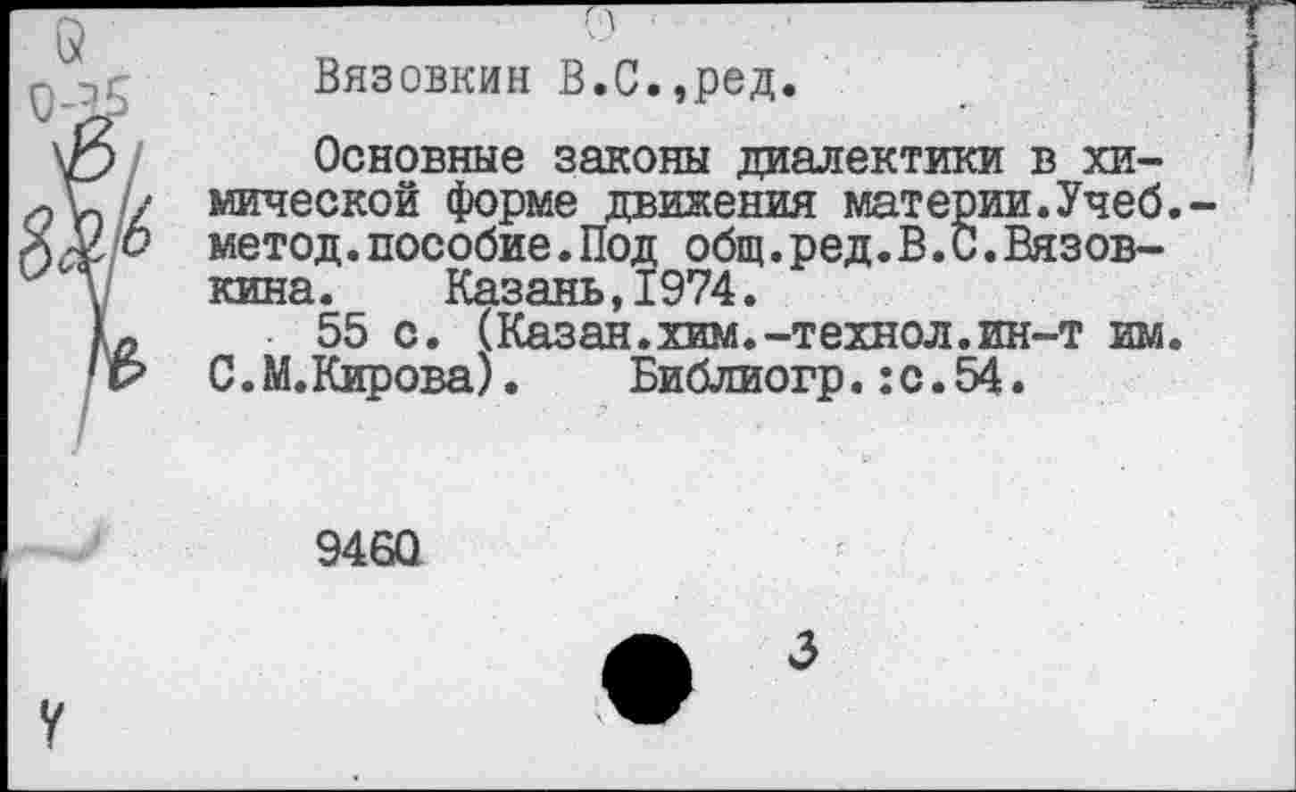 ﻿Вязовкин В.С.,ред.
Основные законы диалектики в химической форме движения материи.Учеб, метод.пособие.Под общ.ред.В.С.Вязов-кина. Казань,1974.
55 с. (Казан.хим.-технол.ин-т им. С. М.Кирова). Библиогр.:с.54.
9460